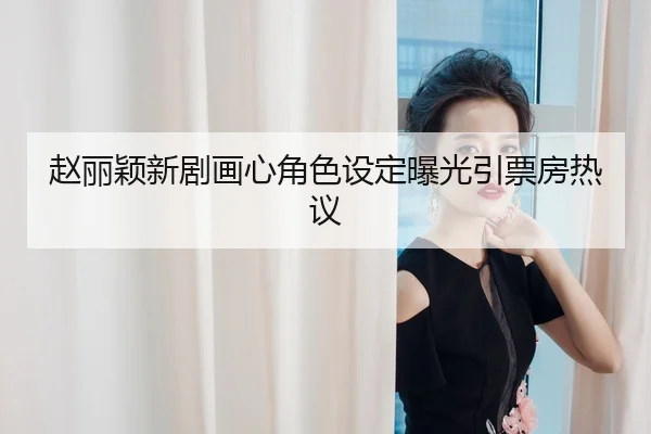 赵丽颖新剧画心角色设定曝光引票房热议