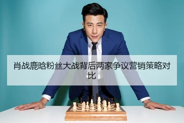 肖战鹿晗粉丝大战背后两家争议营销策略对比