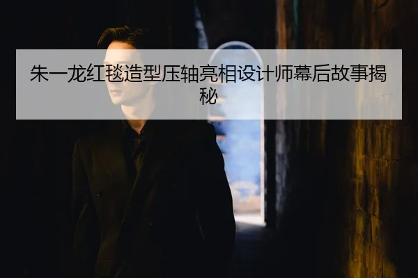 朱一龙红毯造型压轴亮相设计师幕后故事揭秘